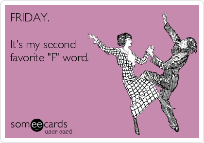 FRIDAY. 

It's my second
favorite "F" word. 