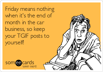 Friday means nothing
when it's the end of
month in the car
business, so keep
your TGIF posts to
yourself!