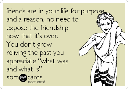 friends are in your life for purpose
and a reason, no need to
expose the friendship
now that it’s over.
You don’t grow
reliving the past you
appreciate “what was
and what is” 