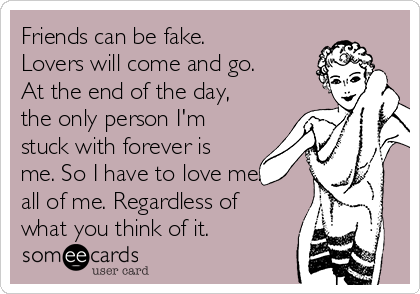 Friends can be fake.
Lovers will come and go.
At the end of the day,
the only person I'm
stuck with forever is
me. So I have to love me.
all of me. Regardless of
what you think of it.