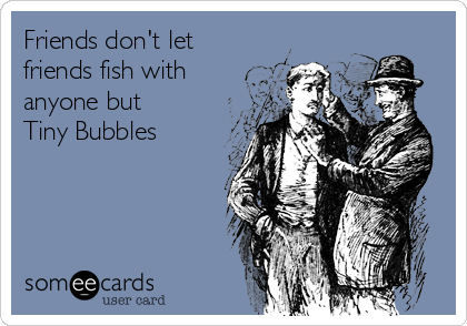 Friends don't let
friends fish with
anyone but 
Tiny Bubbles