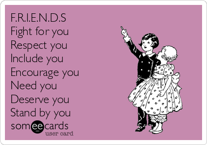 F.R.I.E.N.D.S
Fight for you
Respect you
Include you
Encourage you
Need you
Deserve you
Stand by you