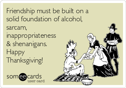 Friendship must be built on a
solid foundation of alcohol,
sarcam,
inappropriateness
& shenanigans.
Happy
Thanksgiving!