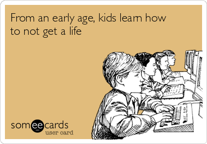 From an early age, kids learn how
to not get a life