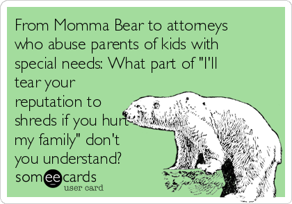 From Momma Bear to attorneys
who abuse parents of kids with
special needs: What part of "I'll
tear your
reputation to
shreds if you hurt
my family" don't
you understand?