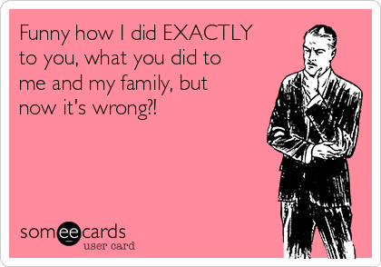 Funny how I did EXACTLY
to you, what you did to
me and my family, but
now it's wrong?!