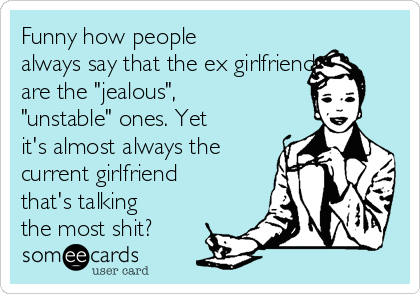 Funny how people
always say that the ex girlfriend
are the "jealous",
"unstable" ones. Yet
it's almost always the
current girlfriend
that's talking
the most shit?