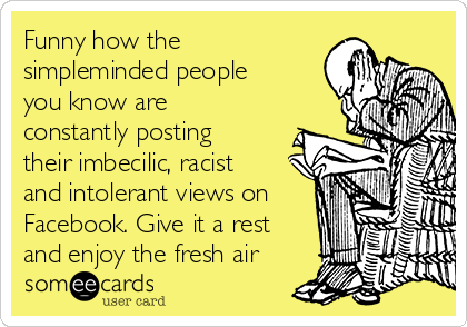 Funny how the
simpleminded people
you know are
constantly posting
their imbecilic, racist
and intolerant views on
Facebook. Give it a rest
and enjoy the fresh air 