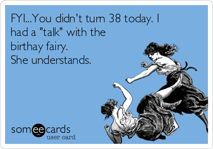 FYI...You didn't turn 38 today. I
had a "talk" with the
birthay fairy. 
She understands. 