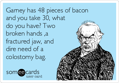 Garney has 48 pieces of bacon
and you take 30, what
do you have? Two
broken hands ,a
fractured jaw, and
dire need of a
colostomy bag.
