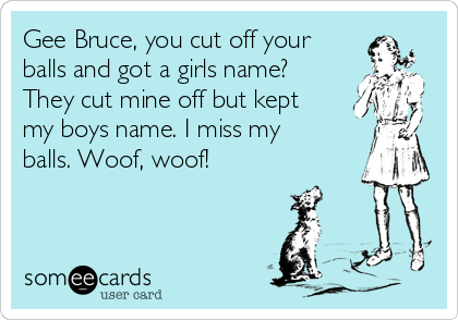 Gee Bruce, you cut off your
balls and got a girls name?
They cut mine off but kept
my boys name. I miss my
balls. Woof, woof!