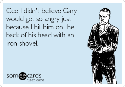 Gee I didn't believe Gary
would get so angry just
because I hit him on the
back of his head with an
iron shovel.