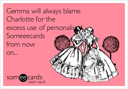 Gemma will always blame
Charlotte for the
excess use of personalised
Someeecards
from now
on...