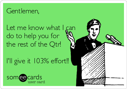 Gentlemen,

Let me know what I can
do to help you for
the rest of the Qtr! 

I'll give it 103% effort!! 