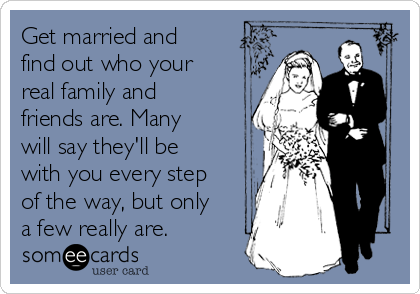 Get married and
find out who your
real family and
friends are. Many
will say they'll be
with you every step
of the way, but only
a few really are. 