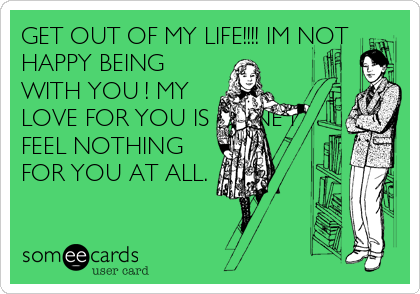 GET OUT OF MY LIFE!!!! IM NOT
HAPPY BEING
WITH YOU ! MY
LOVE FOR YOU IS GONE I
FEEL NOTHING
FOR YOU AT ALL.