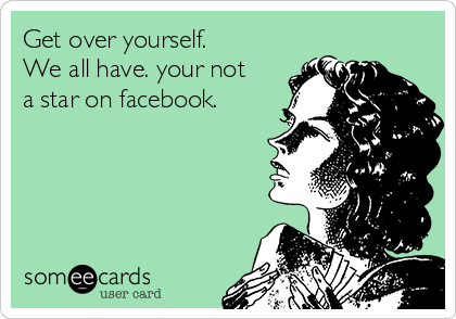 Get over yourself.
We all have. your not
a star on facebook.