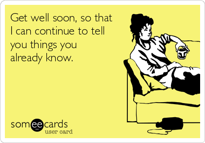 Get well soon, so that
I can continue to tell
you things you
already know.