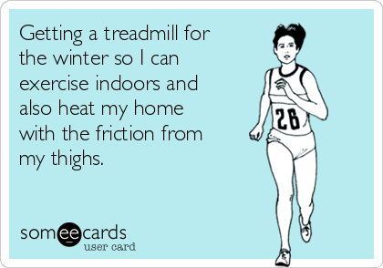 Getting a treadmill for
the winter so I can
exercise indoors and
also heat my home
with the friction from
my thighs.