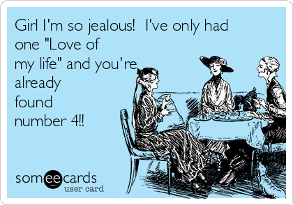 Girl I'm so jealous!  I've only had
one "Love of
my life" and you're
already
found
number 4!!