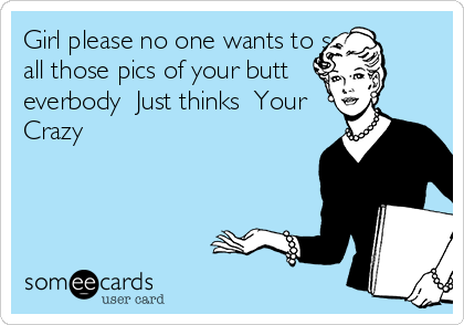 Girl please no one wants to see
all those pics of your butt 
everbody  Just thinks  Your           
Crazy