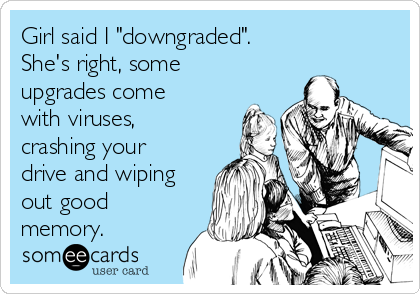 Girl said I "downgraded".
She's right, some
upgrades come
with viruses,
crashing your
drive and wiping
out good
memory.