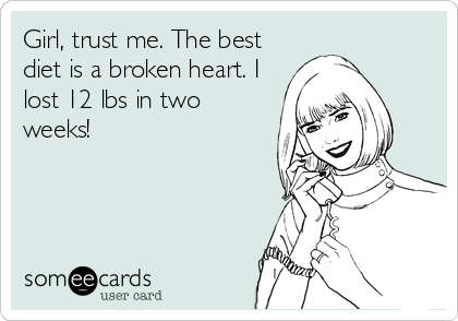 Girl, trust me. The best
diet is a broken heart. I
lost 12 lbs in two
weeks!