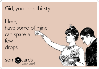 Girl, you look thirsty.

Here,
have some of mine. I
can spare a
few 
drops.