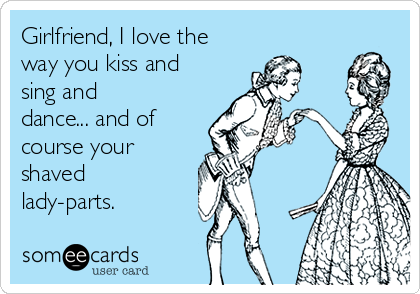 Girlfriend, I love the
way you kiss and
sing and
dance... and of
course your
shaved
lady-parts.