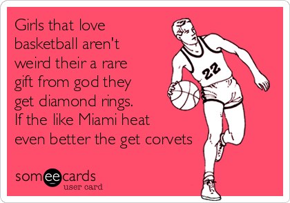 Girls that love
basketball aren't
weird their a rare
gift from god they
get diamond rings.
If the like Miami heat
even better the get corvets 