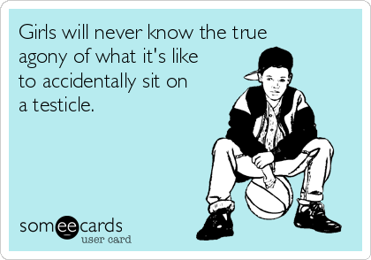 Girls will never know the true
agony of what it's like
to accidentally sit on
a testicle.