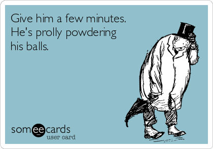 Give him a few minutes.
He's prolly powdering
his balls.