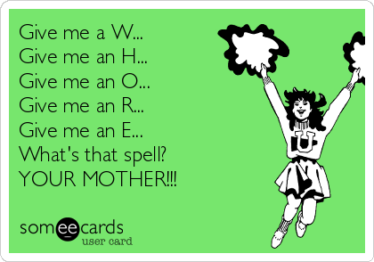 Give me a W...
Give me an H...
Give me an O...
Give me an R...
Give me an E...
What's that spell?
YOUR MOTHER!!!