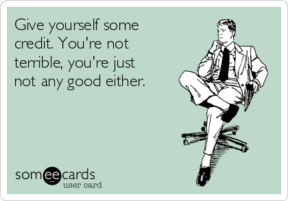 Give yourself some
credit. You're not
terrible, you're just
not any good either.