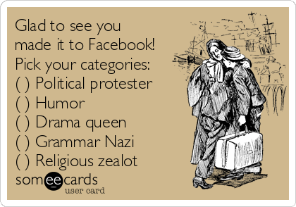 Glad to see you
made it to Facebook!
Pick your categories:
( ) Political protester
( ) Humor
( ) Drama queen
( ) Grammar Nazi
( ) Religious zealot