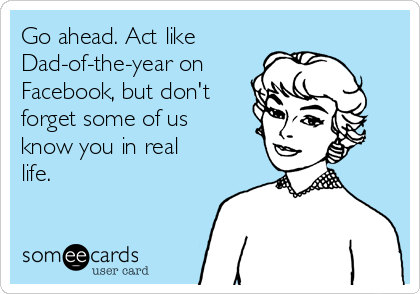 Go ahead. Act like
Dad-of-the-year on
Facebook, but don't
forget some of us
know you in real
life.