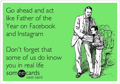 Go ahead and act
like Father of the
Year on Facebook
and Instagram

Don't forget that
some of us do know
you in real life