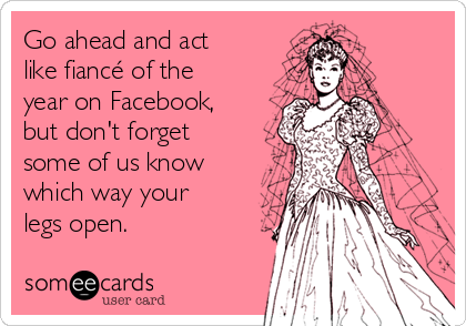 Go ahead and act
like fiancé of the
year on Facebook,
but don't forget
some of us know
which way your
legs open. 