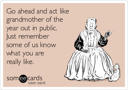 Go ahead and act like
grandmother of the
year out in public.
Just remember
some of us know
what you are
really like.