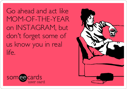 Go ahead and act like
MOM-OF-THE-YEAR
on INSTAGRAM, but
don't forget some of
us know you in real
life.