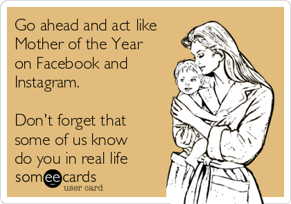 Go ahead and act like
Mother of the Year
on Facebook and
Instagram.

Don't forget that
some of us know
do you in real life