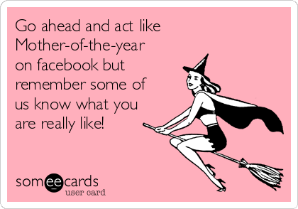 Go ahead and act like
Mother-of-the-year
on facebook but 
remember some of
us know what you
are really like!