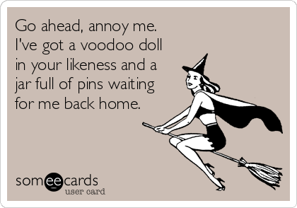 Go ahead, annoy me.
I've got a voodoo doll
in your likeness and a
jar full of pins waiting
for me back home.