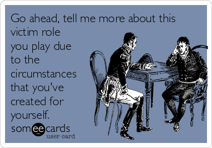 Go ahead, tell me more about this
victim role
you play due
to the
circumstances
that you've
created for
yourself. 