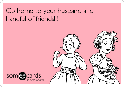 Go home to your husband and
handful of friends!!!