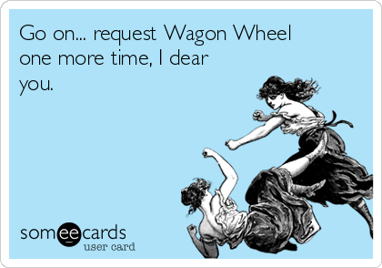 Go on... request Wagon Wheel
one more time, I dear
you. 