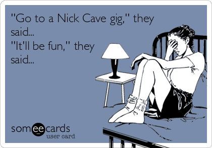 ''Go to a Nick Cave gig,'' they
said...
''It'll be fun,'' they
said...