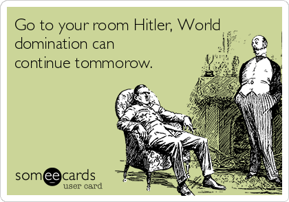 Go to your room Hitler, World
domination can
continue tommorow.