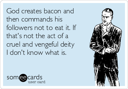 God creates bacon and
then commands his
followers not to eat it. If
that's not the act of a
cruel and vengeful deity
I don't know what is.