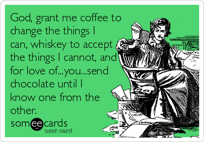 God, grant me coffee to
change the things I
can, whiskey to accept
the things I cannot, and
for love of...you...send
chocolate until I
know one from the
other.